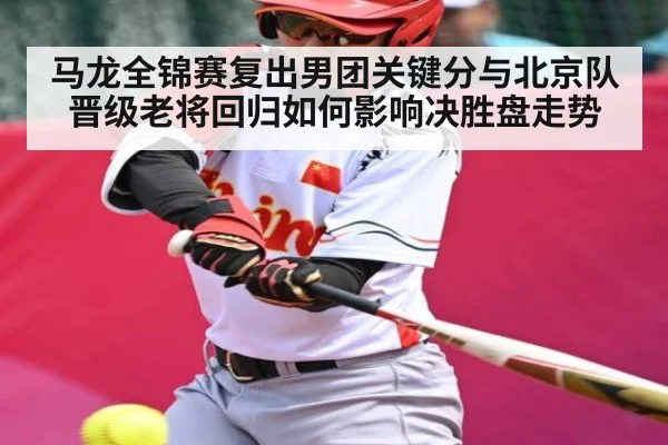 马龙全锦赛复出男团关键分与北京队晋级老将回归如何影响决胜盘走势