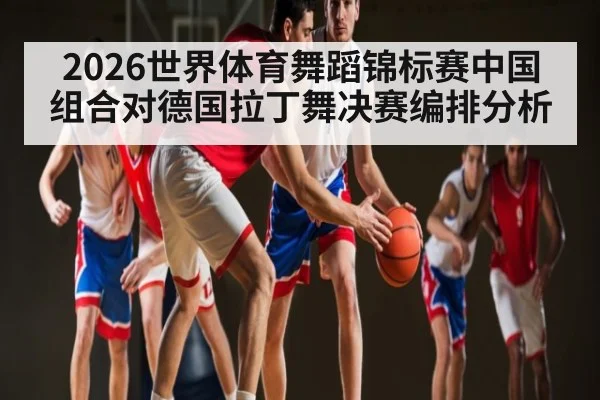 2026世界体育舞蹈锦标赛中国组合对德国拉丁舞决赛编排分析
