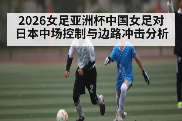2026女足亚洲杯中国女足对日本中场控制与边路冲击分析